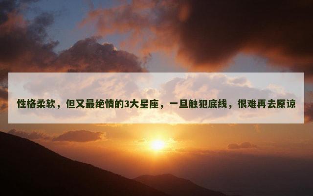 性格柔软，但又最绝情的3大星座，一旦触犯底线，很难再去原谅