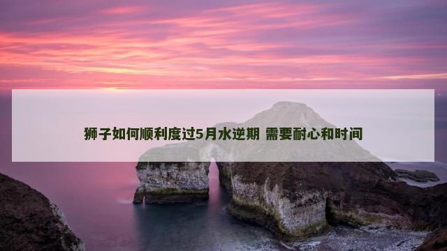 狮子如何顺利度过5月水逆期 需要耐心和时间