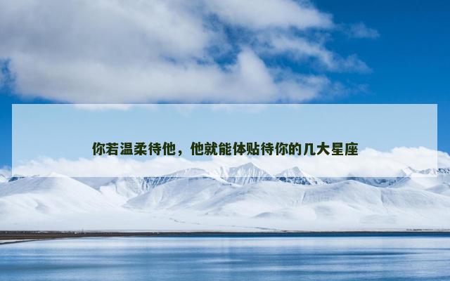 你若温柔待他，他就能体贴待你的几大星座