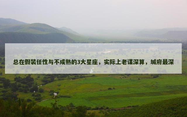 总在假装任性与不成熟的3大星座，实际上老谋深算，城府最深