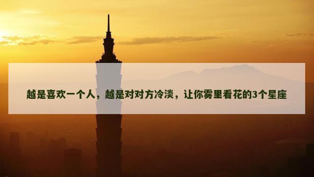 越是喜欢一个人，越是对对方冷淡，让你雾里看花的3个星座