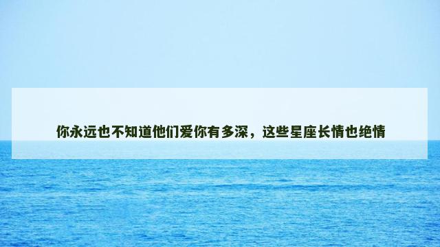 你永远也不知道他们爱你有多深，这些星座长情也绝情