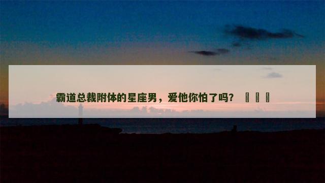 霸道总裁附体的星座男，爱他你怕了吗？ ​​​