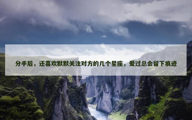 分手后，还喜欢默默关注对方的几个星座，爱过总会留下痕迹