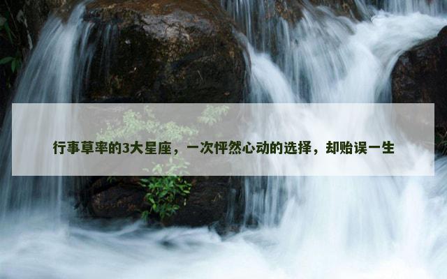 行事草率的3大星座，一次怦然心动的选择，却贻误一生