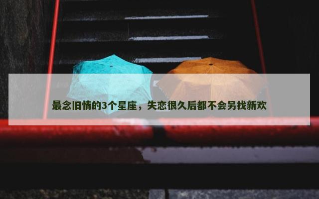 最念旧情的3个星座，失恋很久后都不会另找新欢
