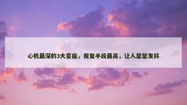 心机最深的3大星座，报复手段最高，让人瑟瑟发抖