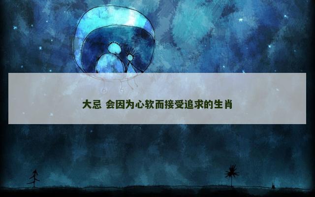 大忌 会因为心软而接受追求的生肖