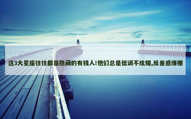 这3大星座往往都是隐藏的有钱人!他们总是低调不炫耀,反差感爆棚