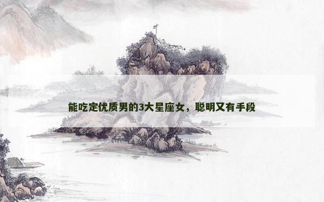 能吃定优质男的3大星座女，聪明又有手段