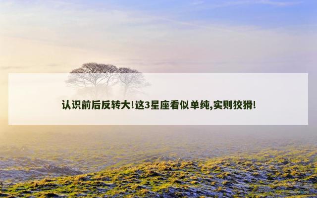 认识前后反转大!这3星座看似单纯,实则狡猾!