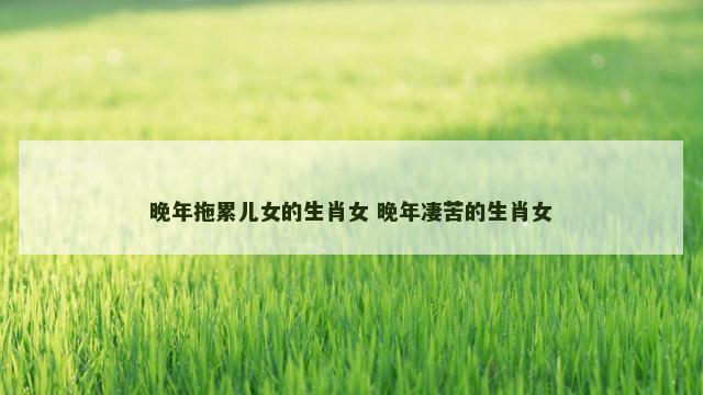 晚年拖累儿女的生肖女 晚年凄苦的生肖女