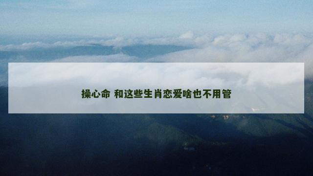 操心命 和这些生肖恋爱啥也不用管