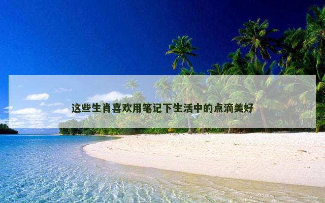 这些生肖喜欢用笔记下生活中的点滴美好
