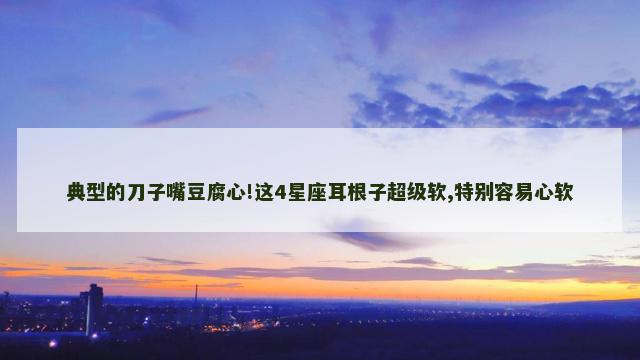典型的刀子嘴豆腐心!这4星座耳根子超级软,特别容易心软