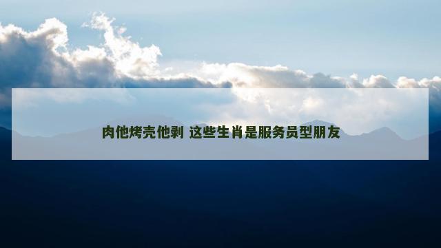 肉他烤壳他剥 这些生肖是服务员型朋友
