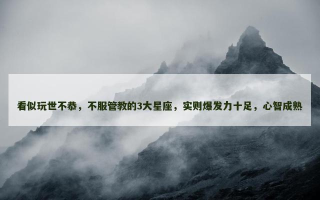 看似玩世不恭，不服管教的3大星座，实则爆发力十足，心智成熟