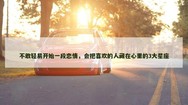不敢轻易开始一段恋情，会把喜欢的人藏在心里的3大星座