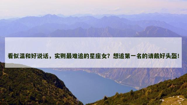 看似温和好说话，实则最难追的星座女？想追第一名的请戴好头盔！