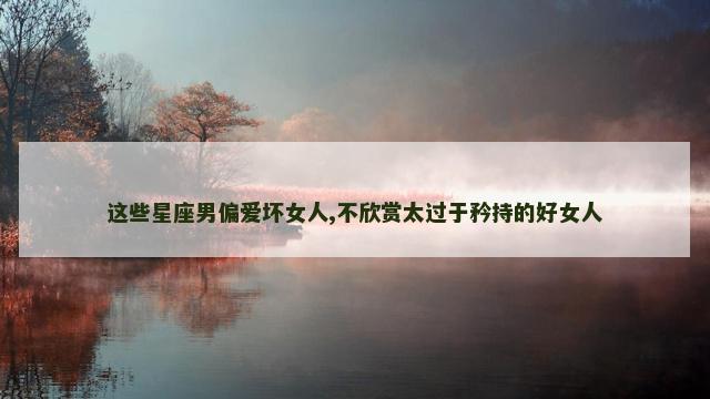 这些星座男偏爱坏女人,不欣赏太过于矜持的好女人