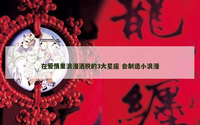 在爱情里浪漫洒脱的3大星座 会制造小浪漫