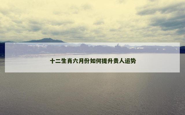 十二生肖六月份如何提升贵人运势