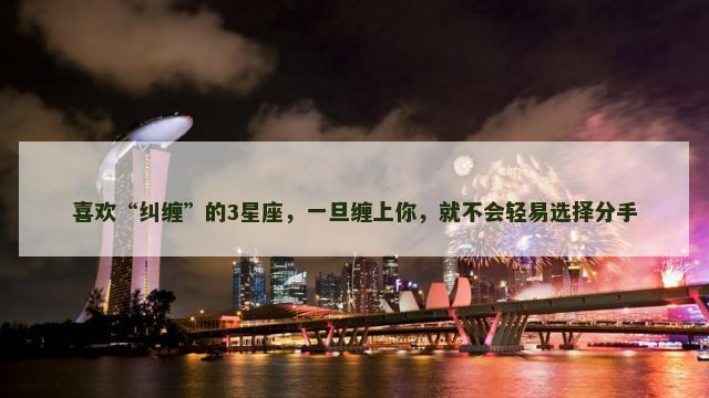 喜欢“纠缠”的3星座，一旦缠上你，就不会轻易选择分手