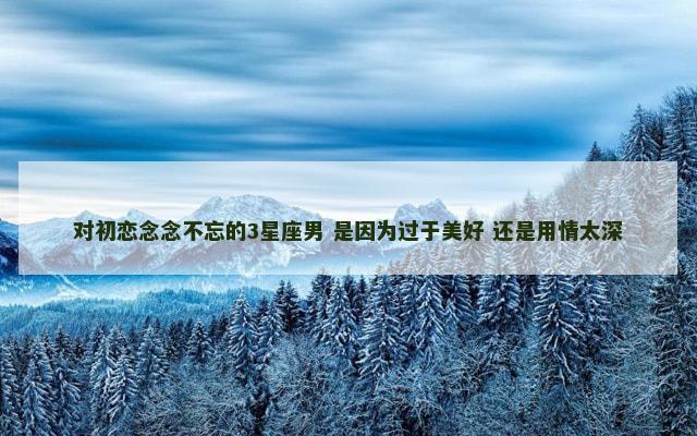 对初恋念念不忘的3星座男 是因为过于美好 还是用情太深