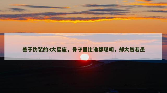 善于伪装的3大星座，骨子里比谁都聪明，却大智若愚
