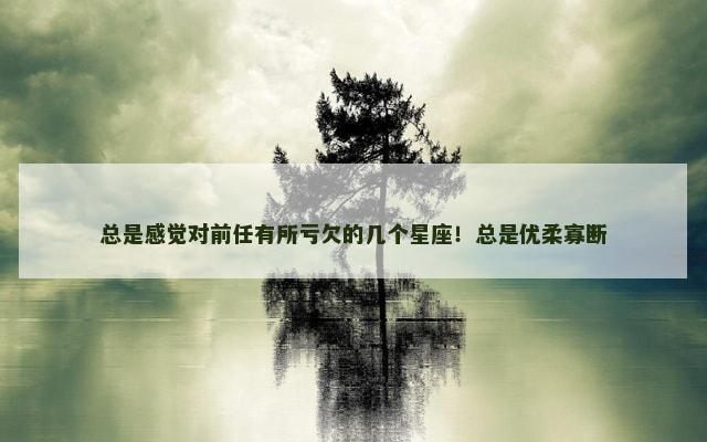 总是感觉对前任有所亏欠的几个星座！总是优柔寡断