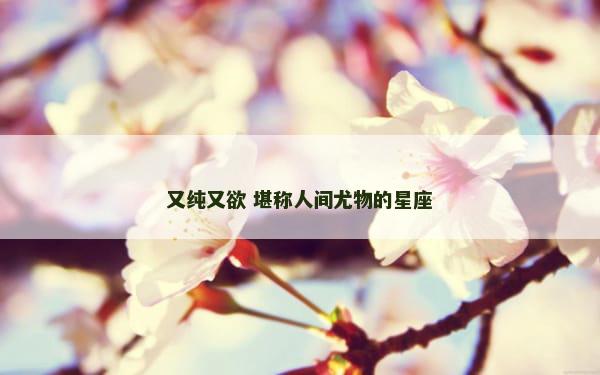 又纯又欲 堪称人间尤物的星座
