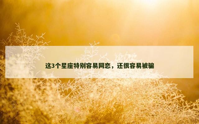 这3个星座特别容易网恋，还很容易被骗