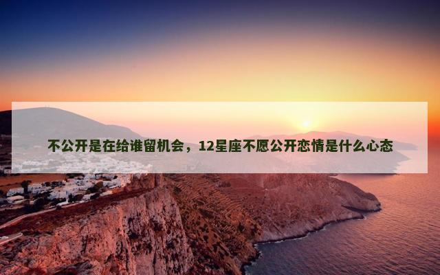 不公开是在给谁留机会，12星座不愿公开恋情是什么心态