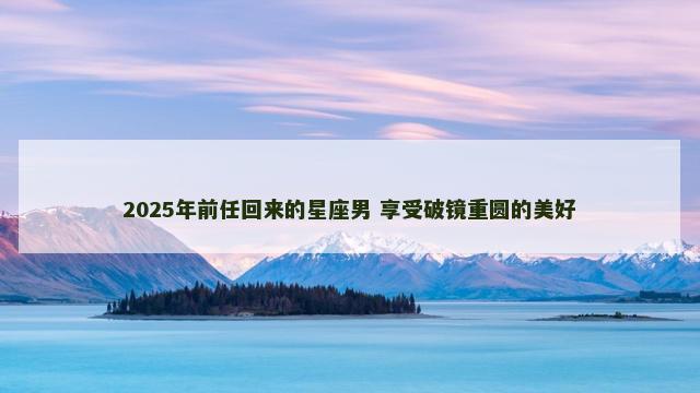 2025年前任回来的星座男 享受破镜重圆的美好
