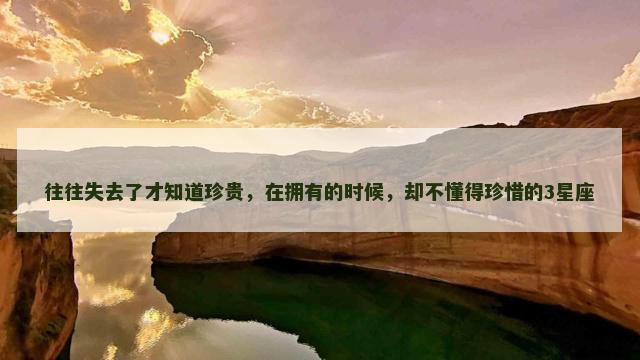 往往失去了才知道珍贵，在拥有的时候，却不懂得珍惜的3星座