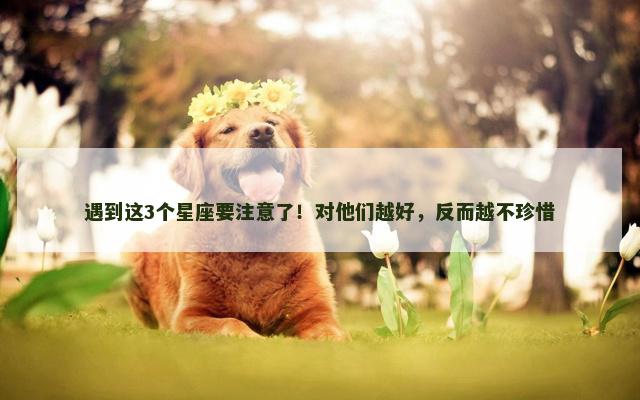 遇到这3个星座要注意了！对他们越好，反而越不珍惜