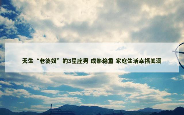 天生“老婆奴”的3星座男 成熟稳重 家庭生活幸福美满