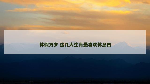 休假万岁 这几大生肖最喜欢休息日