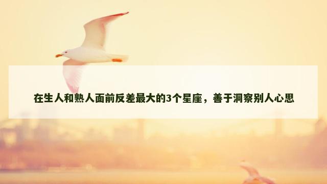 在生人和熟人面前反差最大的3个星座，善于洞察别人心思