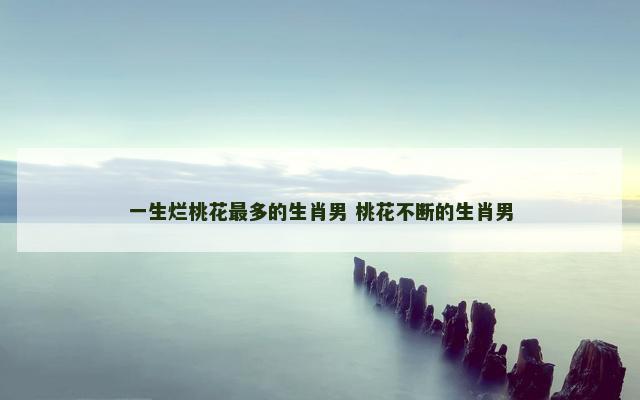 一生烂桃花最多的生肖男 桃花不断的生肖男