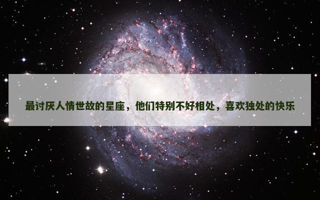 最讨厌人情世故的星座，他们特别不好相处，喜欢独处的快乐