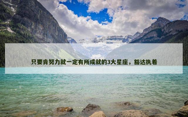 只要肯努力就一定有所成就的3大星座，豁达执着