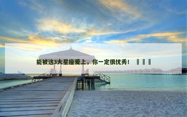 能被这3大星座爱上，你一定很优秀！ ​​​