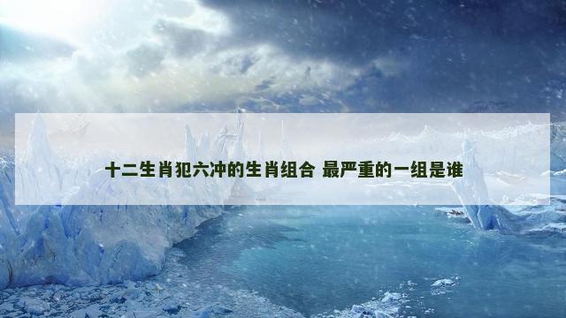 十二生肖犯六冲的生肖组合 最严重的一组是谁
