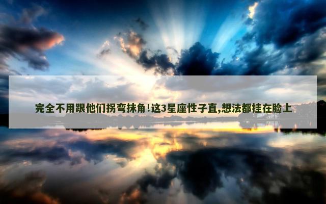 完全不用跟他们拐弯抹角!这3星座性子直,想法都挂在脸上