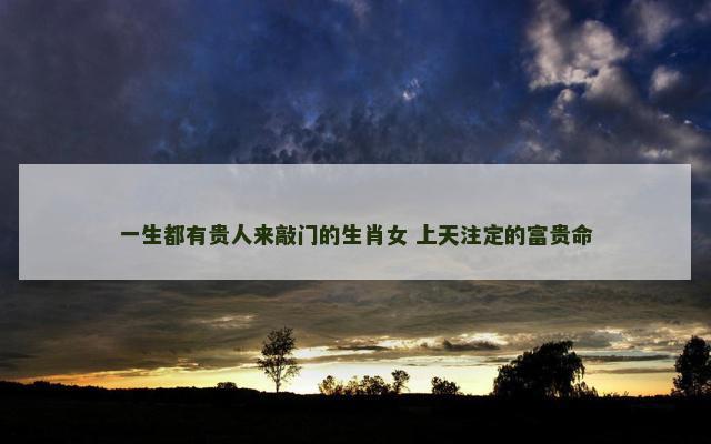 一生都有贵人来敲门的生肖女 上天注定的富贵命