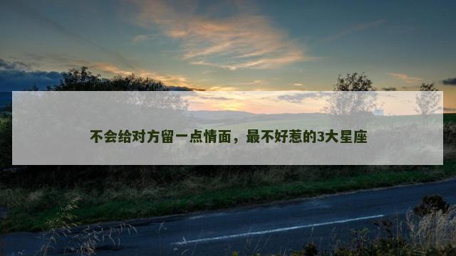不会给对方留一点情面，最不好惹的3大星座