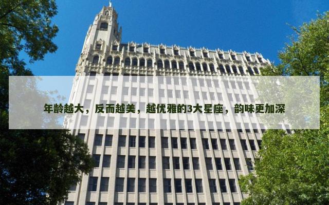 年龄越大，反而越美，越优雅的3大星座，韵味更加深