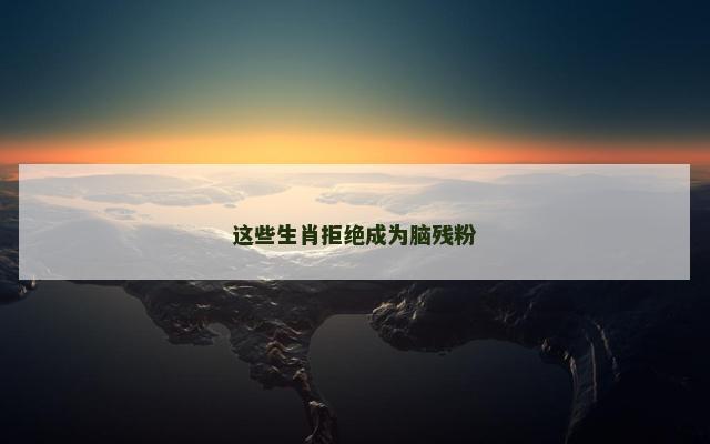 这些生肖拒绝成为脑残粉
