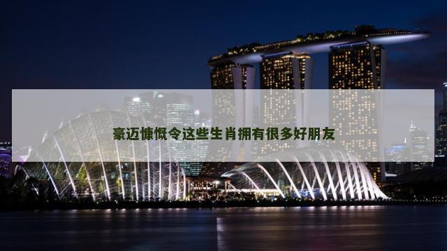 豪迈慷慨令这些生肖拥有很多好朋友